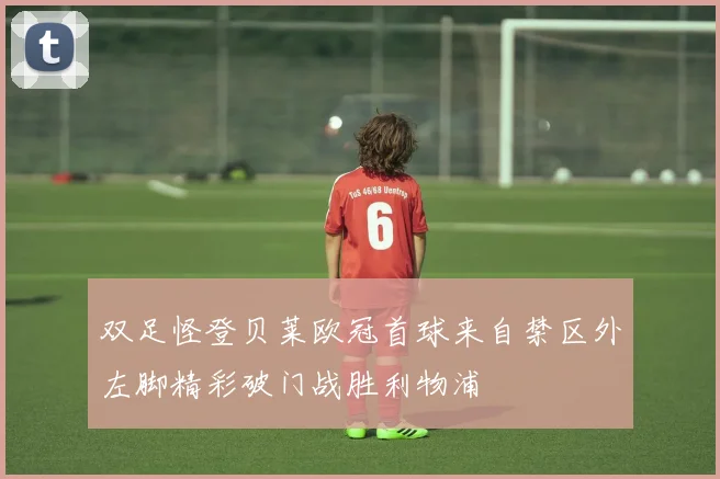 双足怪登贝莱欧冠首球来自禁区外左脚精彩破门战胜利物浦