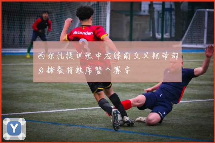 西尔扎提训练中右膝前交叉韧带部分撕裂将缺席整个赛季