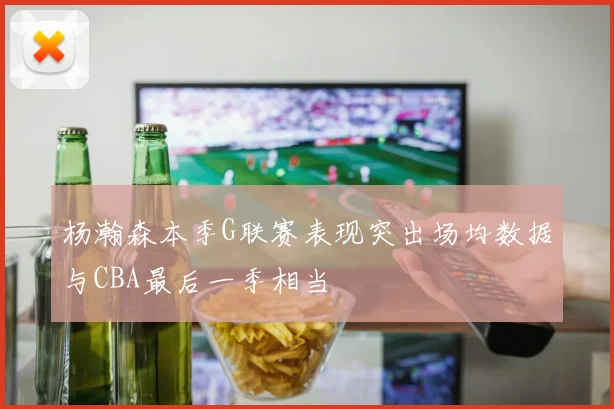 杨瀚森本季G联赛表现突出场均数据与CBA最后一季相当