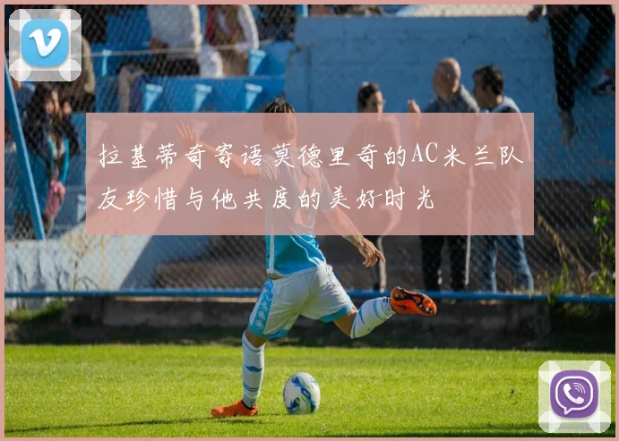 拉基蒂奇寄语莫德里奇的AC米兰队友珍惜与他共度的美好时光