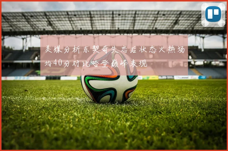 美媒分析东契奇失恋后状态火热场均40分对比哈登巅峰表现