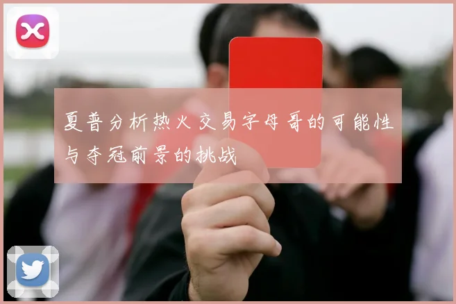夏普分析热火交易字母哥的可能性与夺冠前景的挑战