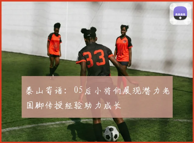 泰山寄语：05后小将们展现潜力老国脚传授经验助力成长