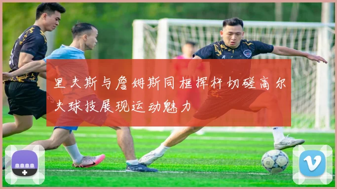 里夫斯与詹姆斯同框挥杆切磋高尔夫球技展现运动魅力