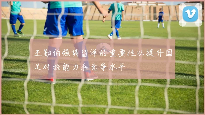王勤伯强调留洋的重要性以提升国足对抗能力和竞争水平
