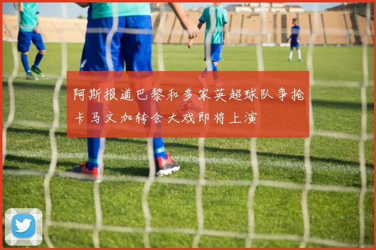 阿斯报道巴黎和多家英超球队争抢卡马文加转会大戏即将上演