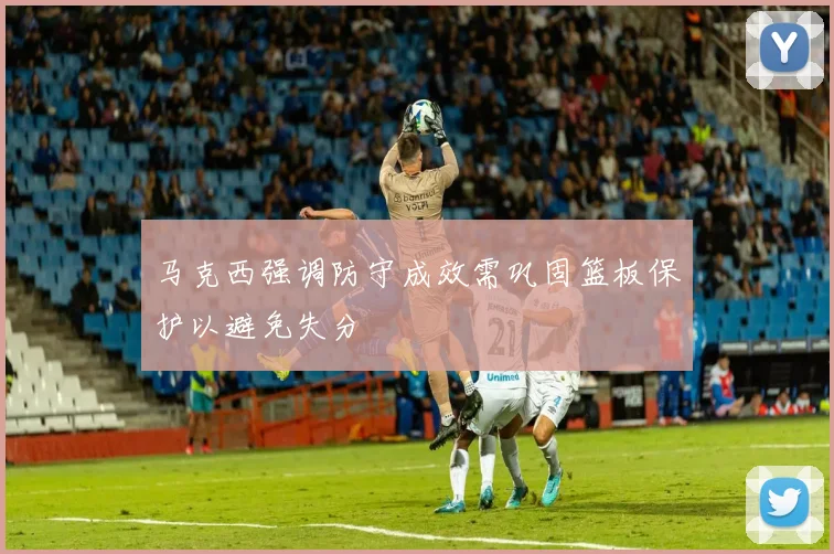 马克西强调防守成效需巩固篮板保护以避免失分