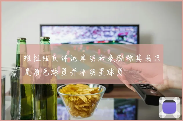 维拉纽瓦评论库明加表现称其或只是角色球员并非明星球员