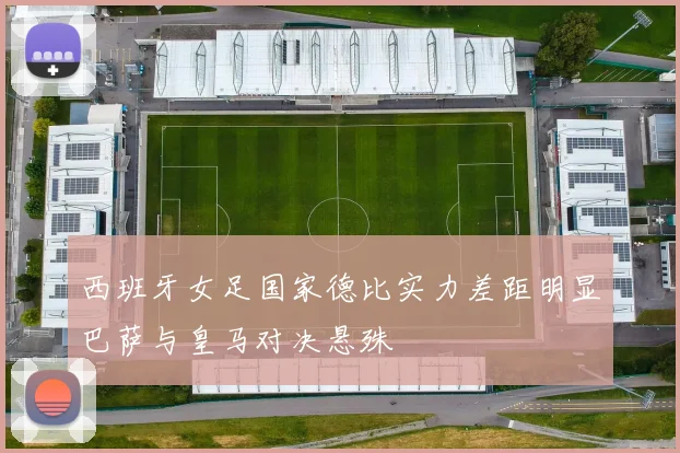 西班牙女足国家德比实力差距明显巴萨与皇马对决悬殊