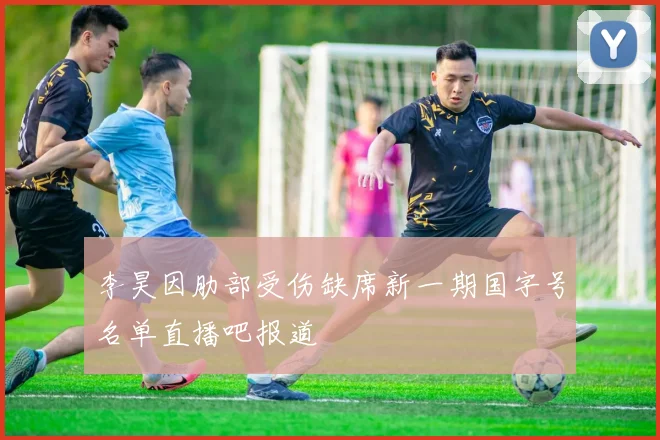李昊因肋部受伤缺席新一期国字号名单直播吧报道