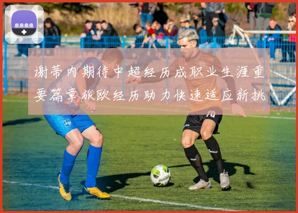 谢蒂内期待中超经历成职业生涯重要篇章旅欧经历助力快速适应新挑战