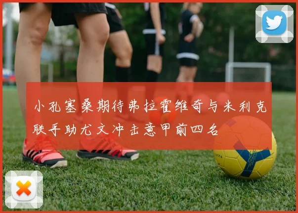 小孔塞桑期待弗拉霍维奇与米利克联手助尤文冲击意甲前四名