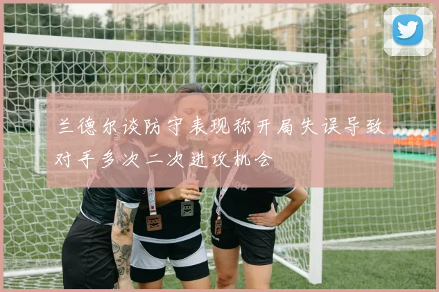 兰德尔谈防守表现称开局失误导致对手多次二次进攻机会