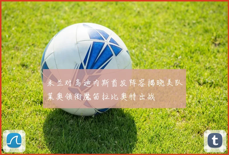 米兰对乌迪内斯首发阵容揭晓美队莱奥领衔魔笛拉比奥特出战