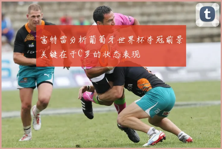富特雷分析葡萄牙世界杯夺冠前景关键在于C罗的状态表现