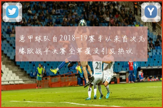 意甲球队自2018-19赛季以来首次无缘欧战半决赛全军覆没引发热议