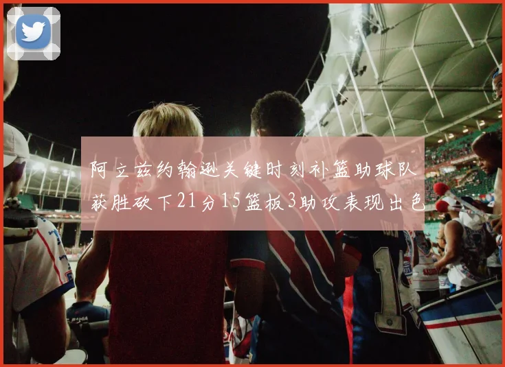 阿立兹约翰逊关键时刻补篮助球队获胜砍下21分15篮板3助攻表现出色