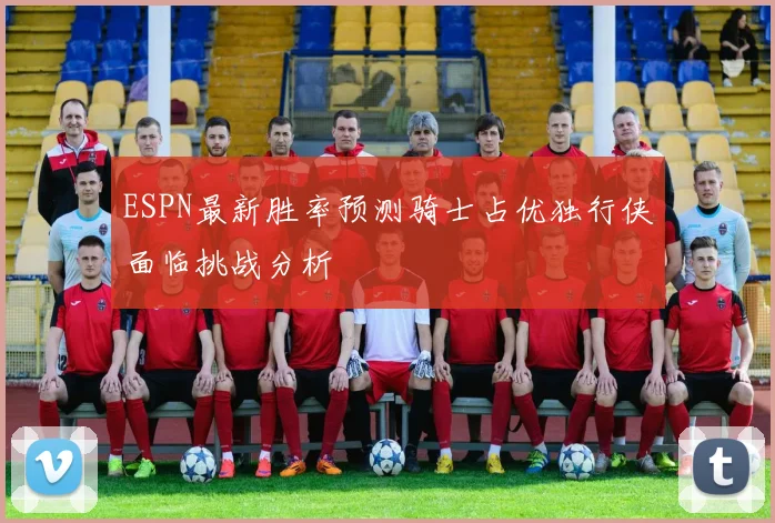 ESPN最新胜率预测骑士占优独行侠面临挑战分析