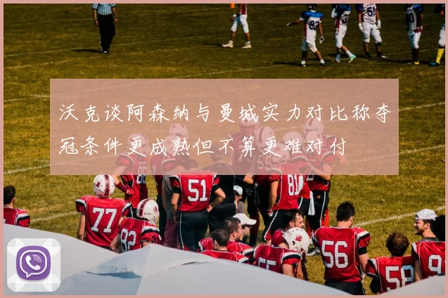 沃克谈阿森纳与曼城实力对比称夺冠条件更成熟但不算更难对付