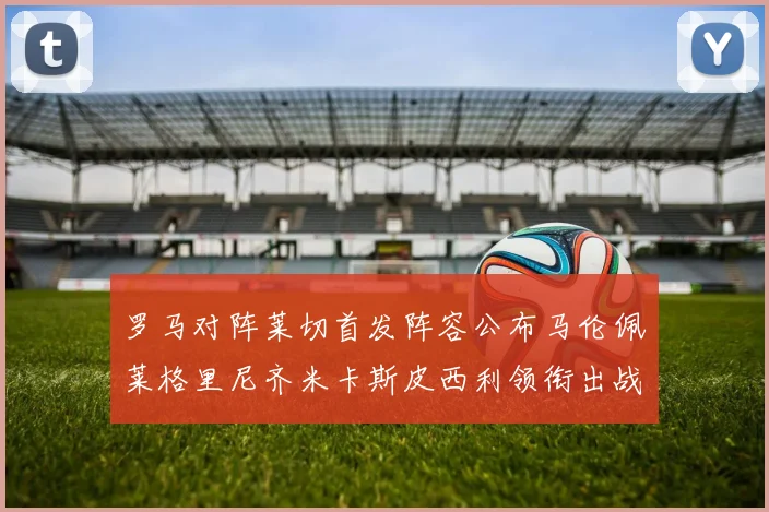 罗马对阵莱切首发阵容公布马伦佩莱格里尼齐米卡斯皮西利领衔出战