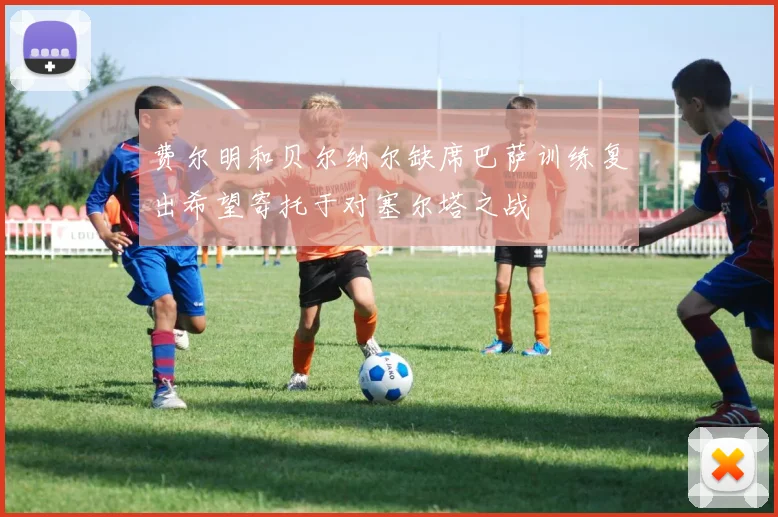 费尔明和贝尔纳尔缺席巴萨训练复出希望寄托于对塞尔塔之战